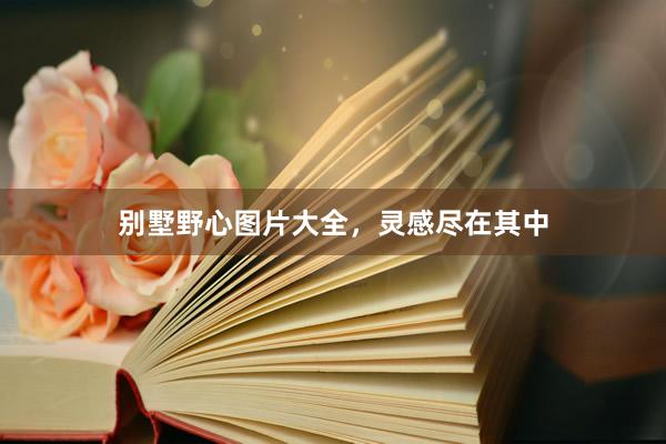 别墅野心图片大全，灵感尽在其中