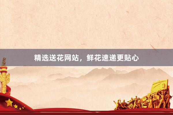 精选送花网站，鲜花速递更贴心